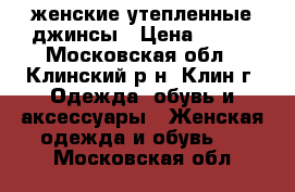 женские утепленные джинсы › Цена ­ 300 - Московская обл., Клинский р-н, Клин г. Одежда, обувь и аксессуары » Женская одежда и обувь   . Московская обл.